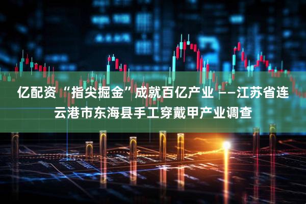 亿配资 “指尖掘金”成就百亿产业 ——江苏省连云港市东海县手工穿戴甲产业调查