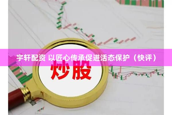 宇轩配资 以匠心传承促进活态保护（快评）