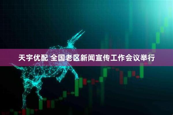 天宇优配 全国老区新闻宣传工作会议举行