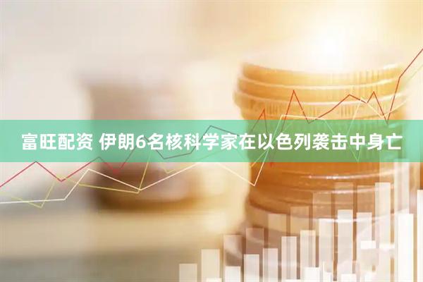 富旺配资 伊朗6名核科学家在以色列袭击中身亡