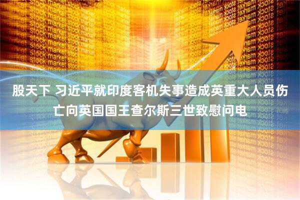 股天下 习近平就印度客机失事造成英重大人员伤亡向英国国王查尔斯三世致慰问电