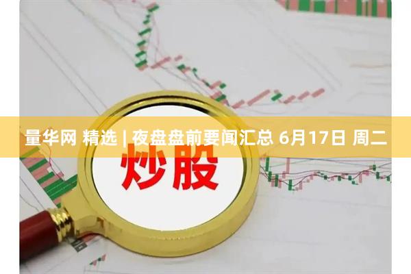 量华网 精选 | 夜盘盘前要闻汇总 6月17日 周二