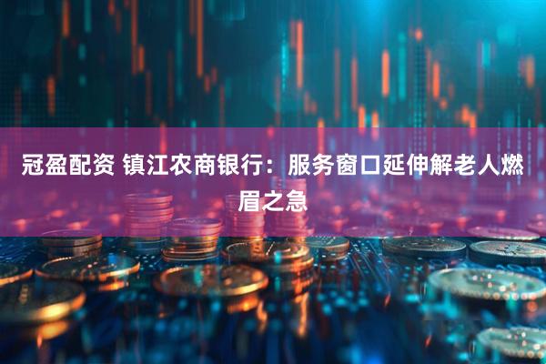 冠盈配资 镇江农商银行：服务窗口延伸解老人燃眉之急