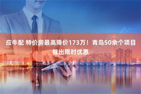 应牛配 特价房最高降价173万！青岛50余个项目推出限时优惠