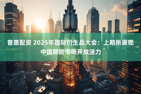普惠配资 2025年国际衍生品大会：上期所展现中国期货市场开放活力