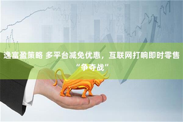 逸富盈策略 多平台减免优惠，互联网打响即时零售“争夺战”