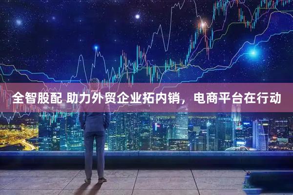 全智股配 助力外贸企业拓内销，电商平台在行动