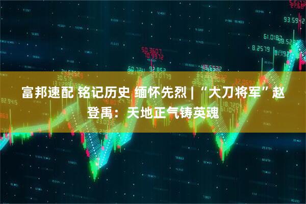富邦速配 铭记历史 缅怀先烈 | “大刀将军”赵登禹：天地正气铸英魂