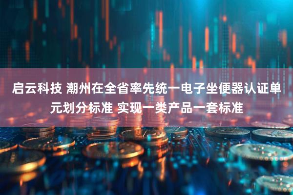 启云科技 潮州在全省率先统一电子坐便器认证单元划分标准 实现一类产品一套标准