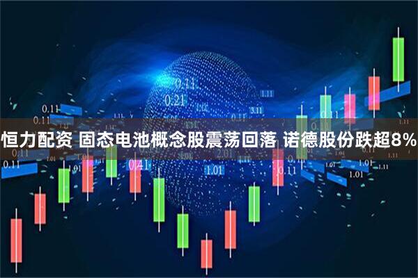 恒力配资 固态电池概念股震荡回落 诺德股份跌超8%