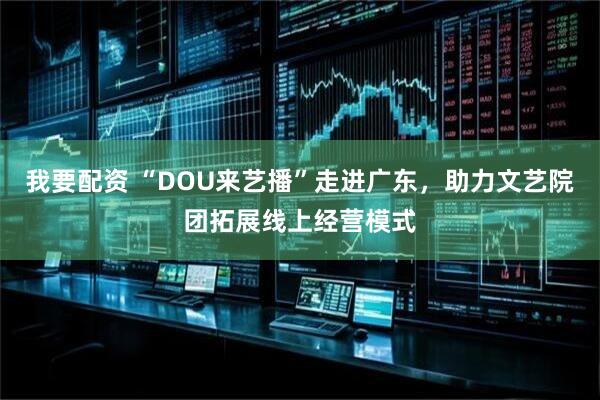 我要配资 “DOU来艺播”走进广东，助力文艺院团拓展线上经营模式