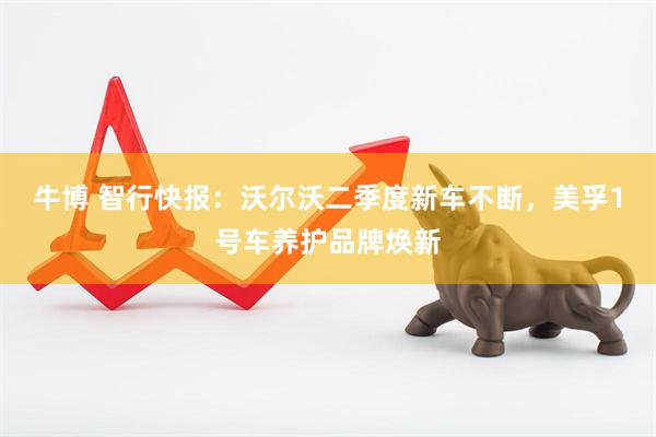 牛博 智行快报：沃尔沃二季度新车不断，美孚1号车养护品牌焕新