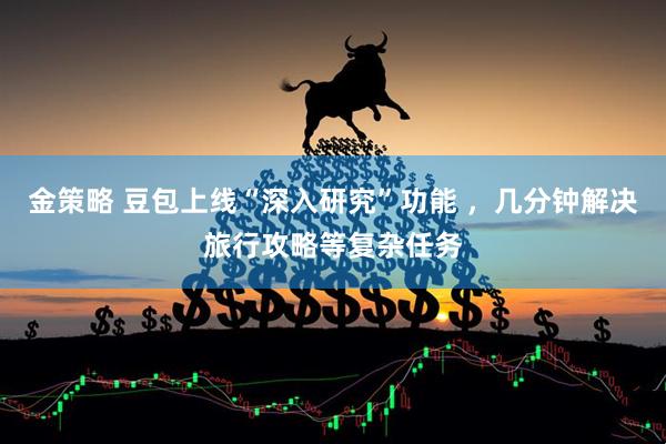 金策略 豆包上线“深入研究”功能 ，几分钟解决旅行攻略等复杂任务