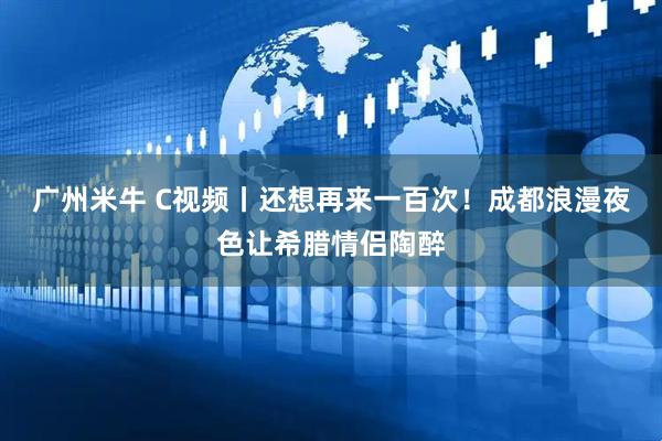 广州米牛 C视频丨还想再来一百次！成都浪漫夜色让希腊情侣陶醉