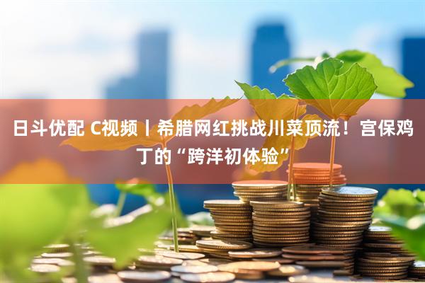 日斗优配 C视频丨希腊网红挑战川菜顶流！宫保鸡丁的“跨洋初体验”