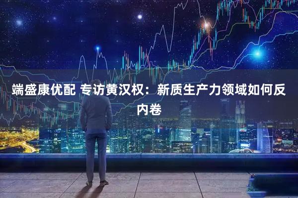 端盛康优配 专访黄汉权：新质生产力领域如何反内卷