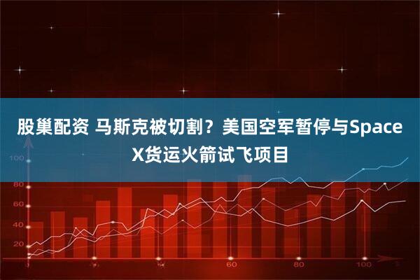 股巢配资 马斯克被切割？美国空军暂停与SpaceX货运火箭试飞项目