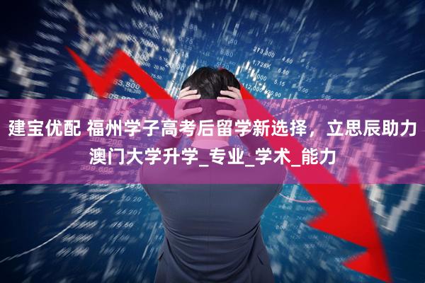 建宝优配 福州学子高考后留学新选择，立思辰助力澳门大学升学_专业_学术_能力