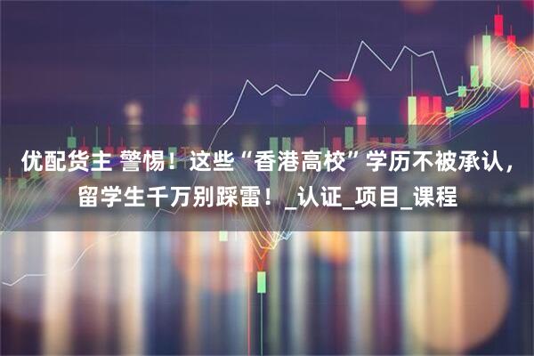 优配货主 警惕！这些“香港高校”学历不被承认，留学生千万别踩雷！_认证_项目_课程