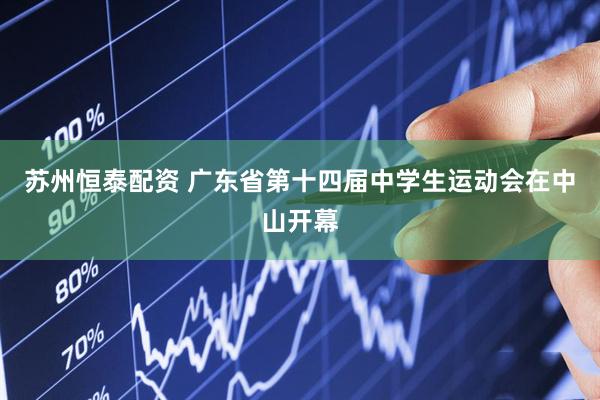 苏州恒泰配资 广东省第十四届中学生运动会在中山开幕