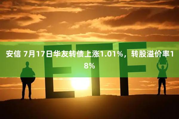 安信 7月17日华友转债上涨1.01%，转股溢价率18%