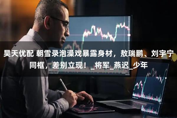 昊天优配 朝雪录泡澡戏暴露身材，敖瑞鹏、刘宇宁同框，差别立现！_将军_燕迟_少年