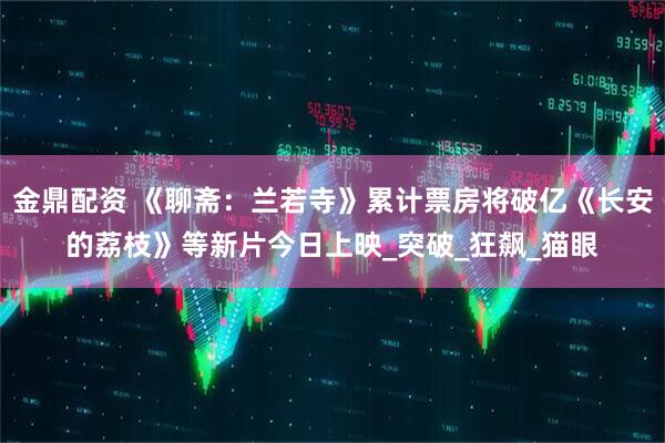 金鼎配资 《聊斋：兰若寺》累计票房将破亿《长安的荔枝》等新片今日上映_突破_狂飙_猫眼