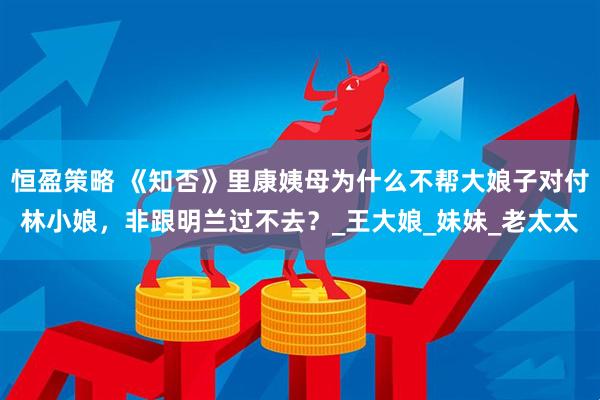恒盈策略 《知否》里康姨母为什么不帮大娘子对付林小娘，非跟明兰过不去？_王大娘_妹妹_老太太