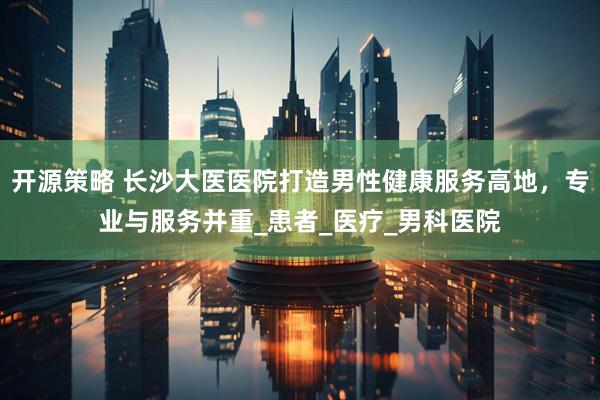 开源策略 长沙大医医院打造男性健康服务高地，专业与服务并重_患者_医疗_男科医院