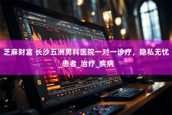 芝麻财富 长沙五洲男科医院一对一诊疗，隐私无忧_患者_治疗_疾病