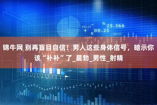 锦牛网 别再盲目自信！男人这些身体信号，暗示你该“补补”了_晨勃_男性_射精