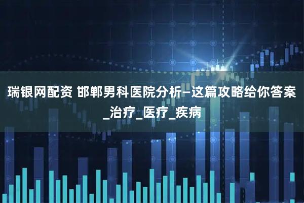 瑞银网配资 邯郸男科医院分析—这篇攻略给你答案_治疗_医疗_疾病