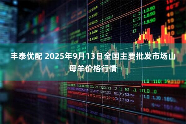 丰泰优配 2025年9月13日全国主要批发市场山母羊价格行情