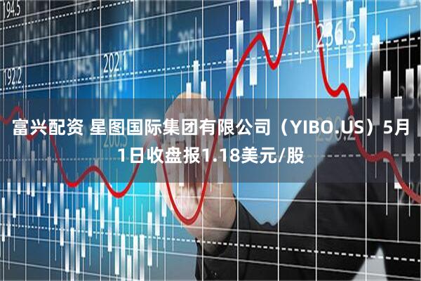 富兴配资 星图国际集团有限公司（YIBO.US）5月1日收盘报1.18美元/股
