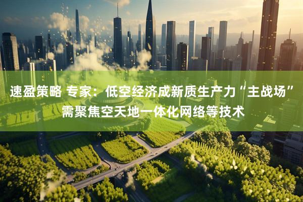 速盈策略 专家：低空经济成新质生产力“主战场” 需聚焦空天地一体化网络等技术