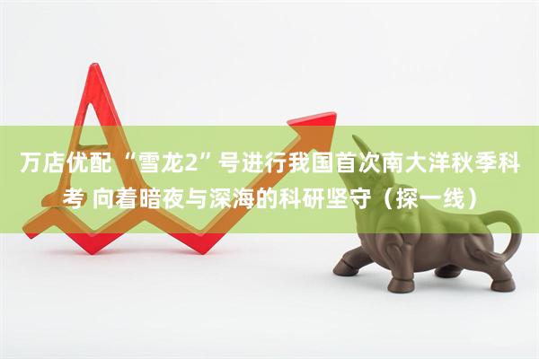 万店优配 “雪龙2”号进行我国首次南大洋秋季科考 向着暗夜与深海的科研坚守（探一线）