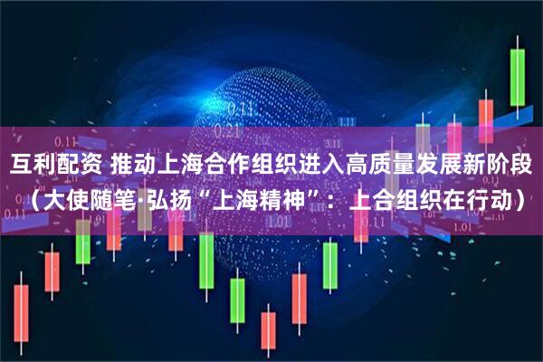 互利配资 推动上海合作组织进入高质量发展新阶段（大使随笔·弘扬“上海精神”：上合组织在行动）