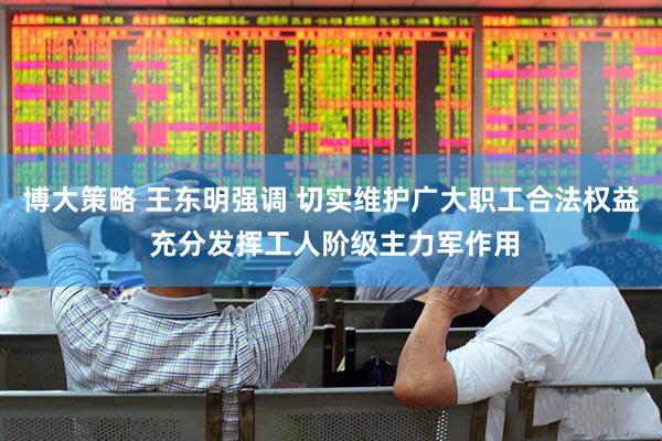 博大策略 王东明强调 切实维护广大职工合法权益 充分发挥工人阶级主力军作用
