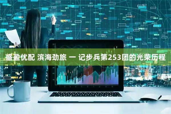 盛盈优配 滨海劲旅 一 记步兵第253团的光荣历程