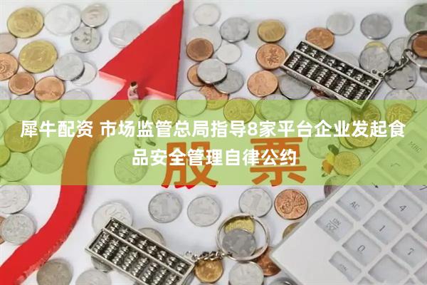犀牛配资 市场监管总局指导8家平台企业发起食品安全管理自律公约