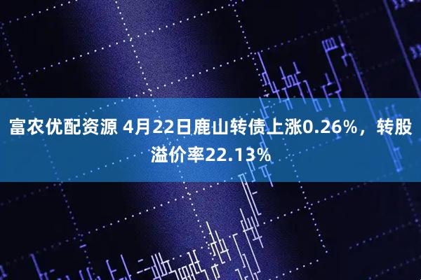 富农优配资源 4月22日鹿山转债上涨0.26%，转股溢价率22.13%
