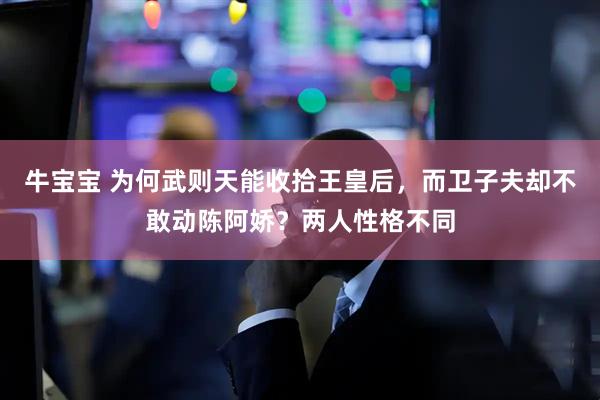 牛宝宝 为何武则天能收拾王皇后，而卫子夫却不敢动陈阿娇？两人性格不同