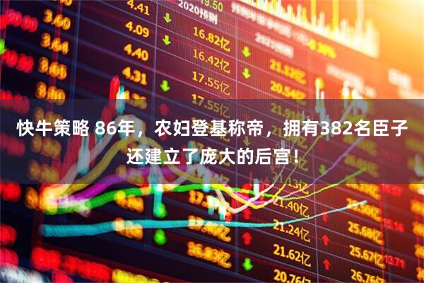 快牛策略 86年，农妇登基称帝，拥有382名臣子还建立了庞大的后宫！